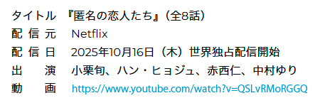 タイトル:『匿名の恋人たち』（全8話）,配信元:Netflix,配信日:2025年10月16日（木）世界独占配信開始,出演:小栗旬、ハン・ヒョジュ、赤西仁、中村ゆり,動　画:https://www.youtube.com/watch?v=QSLvRMoRGGQ